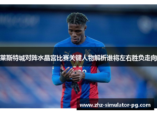 莱斯特城对阵水晶宫比赛关键人物解析谁将左右胜负走向