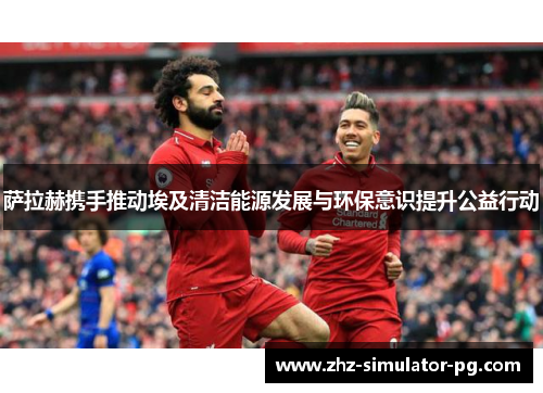 萨拉赫携手推动埃及清洁能源发展与环保意识提升公益行动 萨拉赫携手推动埃及清洁能源发展与环保意识提升公益行动