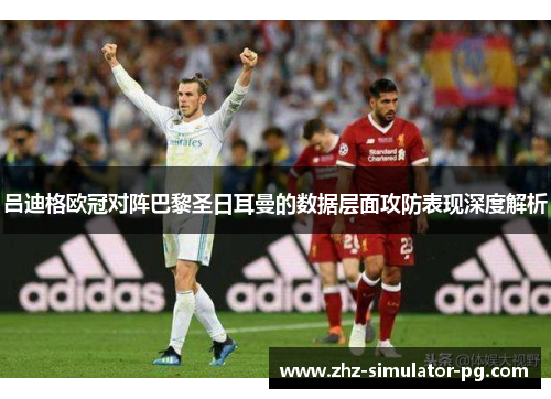 吕迪格欧冠对阵巴黎圣日耳曼的数据层面攻防表现深度解析