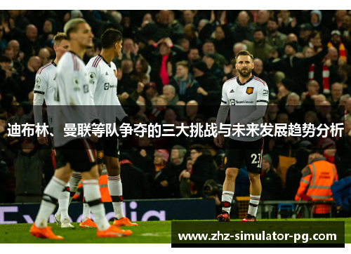 迪布林、曼联等队争夺的三大挑战与未来发展趋势分析
