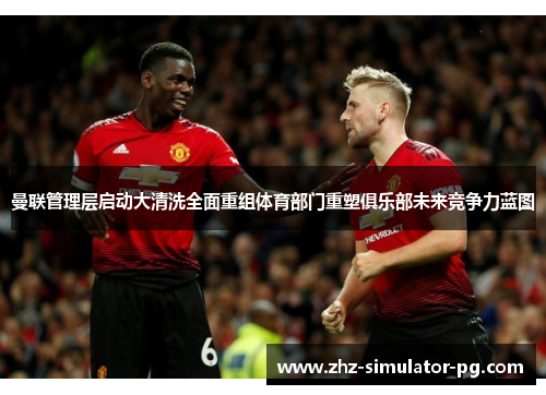 曼联管理层启动大清洗全面重组体育部门重塑俱乐部未来竞争力蓝图
