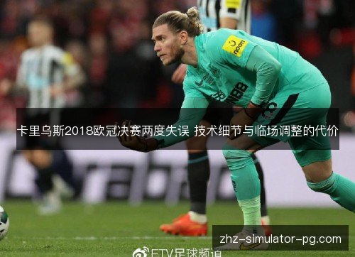 卡里乌斯2018欧冠决赛两度失误 技术细节与临场调整的代价
